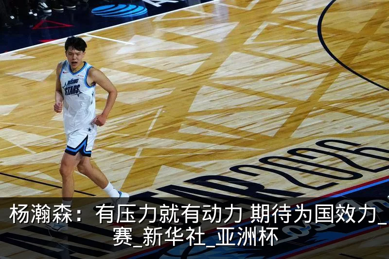 杨瀚森：有压力就有动力 期待为国效力_比赛_新华社_亚洲杯